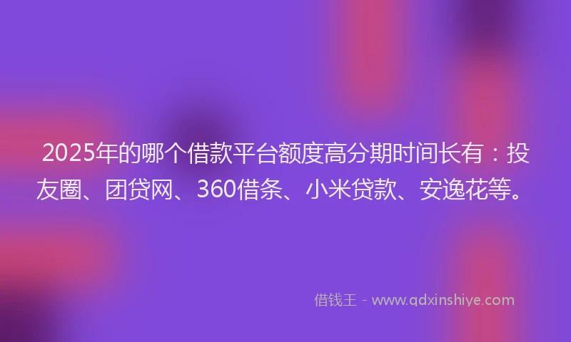 2025年的哪个借款平台额度高分期时间长有：投友圈、团贷网、360借条、小米贷款、安逸花等。