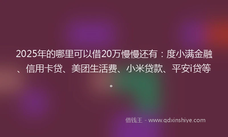 2025年的哪里可以借20万慢慢还有：度小满金融、信用卡贷、美团生活费、小米贷款、平安i贷等。