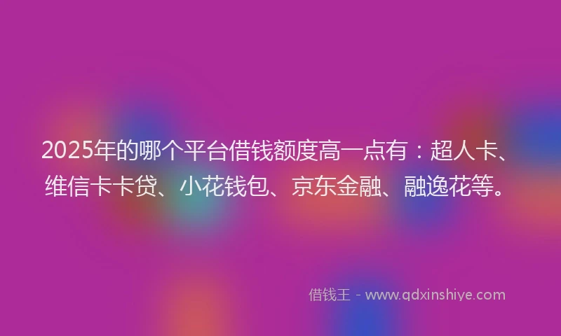 2025年的哪个平台借钱额度高一点有：超人卡、维信卡卡贷、小花钱包、京东金融、融逸花等。