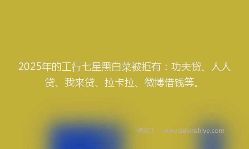 2025年的工行七星黑白菜被拒有：功夫贷、人人贷、我来贷、拉卡拉、微博借钱等。