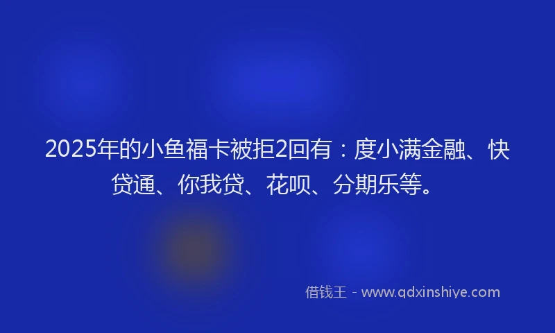 2025年的小鱼福卡被拒2回有：度小满金融、快贷通、你我贷、花呗、分期乐等。