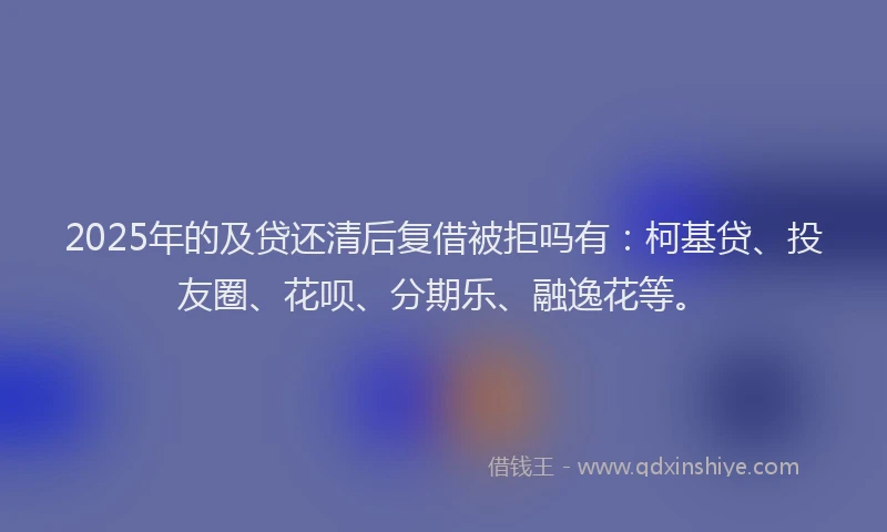 2025年的及贷还清后复借被拒吗有：柯基贷、投友圈、花呗、分期乐、融逸花等。