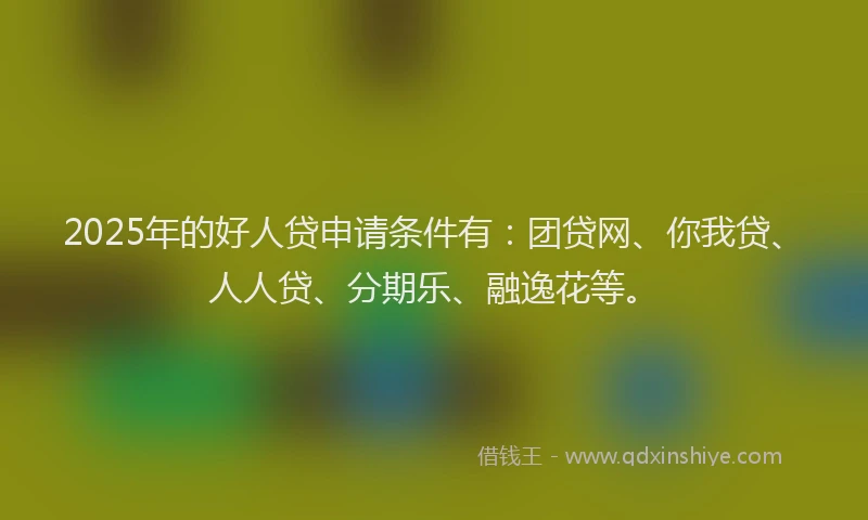 2025年的好人贷申请条件有：团贷网、你我贷、人人贷、分期乐、融逸花等。