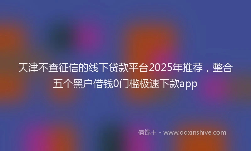 天津不查征信的线下贷款平台2025年推荐，整合五个黑户借钱0门槛极速下款app