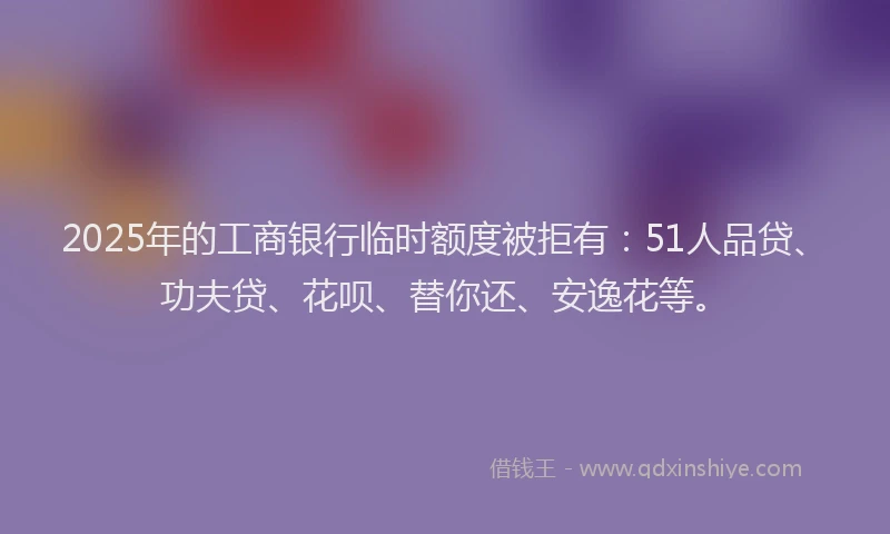 2025年的工商银行临时额度被拒有:51人品贷、功夫贷、花呗、替你还、安逸花等。