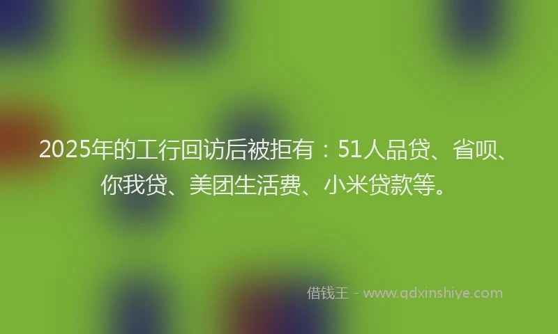 2025年的工行回访后被拒有：51人品贷、省呗、你我贷、美团生活费、小米贷款等。