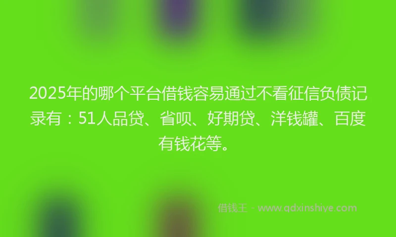 2025年的哪个平台借钱容易通过不看征信负债记录有：51人品贷、省呗、好期贷、洋钱罐、百度有钱花等。