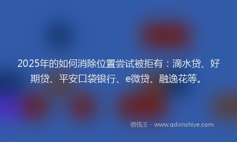 2025年的如何消除位置尝试被拒有：滴水贷、好期贷、平安口袋银行、e微贷、融逸花等。