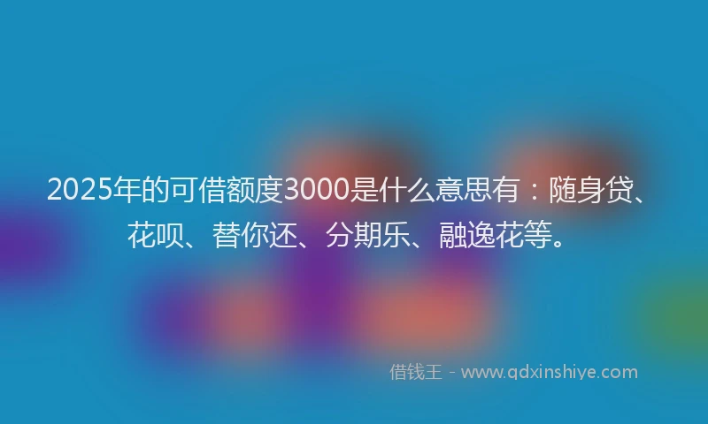 2025年的可借额度3000是什么意思有：随身贷、花呗、替你还、分期乐、融逸花等。