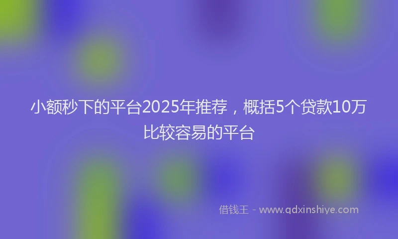 小额秒下的平台2025年推荐，概括5个贷款10万比较容易的平台