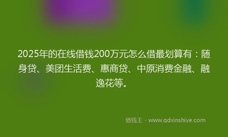 2025年的在线借钱200万元怎么借最划算有：随身贷、美团生活费、惠商贷、中原消费金融、融逸花等。