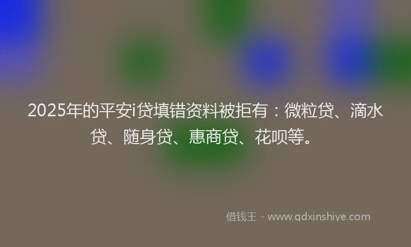 2025年的平安i贷填错资料被拒有：微粒贷、滴水贷、随身贷、惠商贷、花呗等。