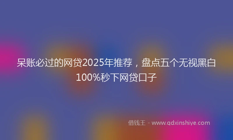 呆账必过的网贷2025年推荐，盘点五个无视黑白100%秒下网贷口子