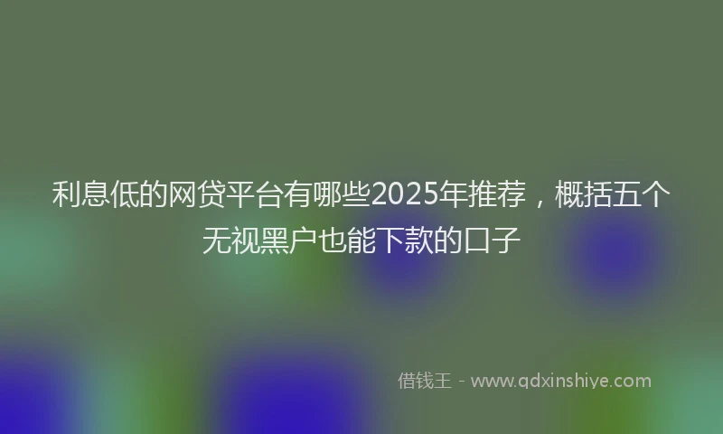 利息低的网贷平台有哪些2025年推荐，概括五个无视黑户也能下款的口子