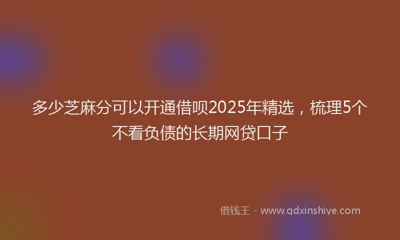 多少芝麻分可以开通借呗2025年精选，梳理5个不看负债的长期网贷口子
