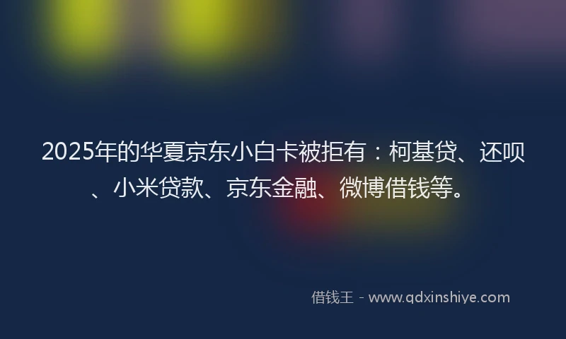 2025年的华夏京东小白卡被拒有：柯基贷、还呗、小米贷款、京东金融、微博借钱等。