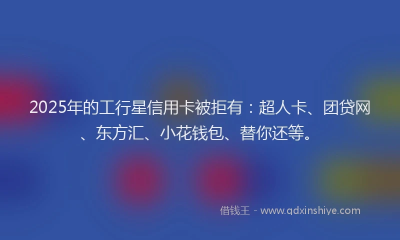 2025年的工行星信用卡被拒有：超人卡、团贷网、东方汇、小花钱包、替你还等。
