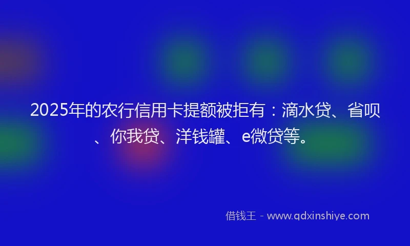 2025年的农行信用卡提额被拒有：滴水贷、省呗、你我贷、洋钱罐、e微贷等。