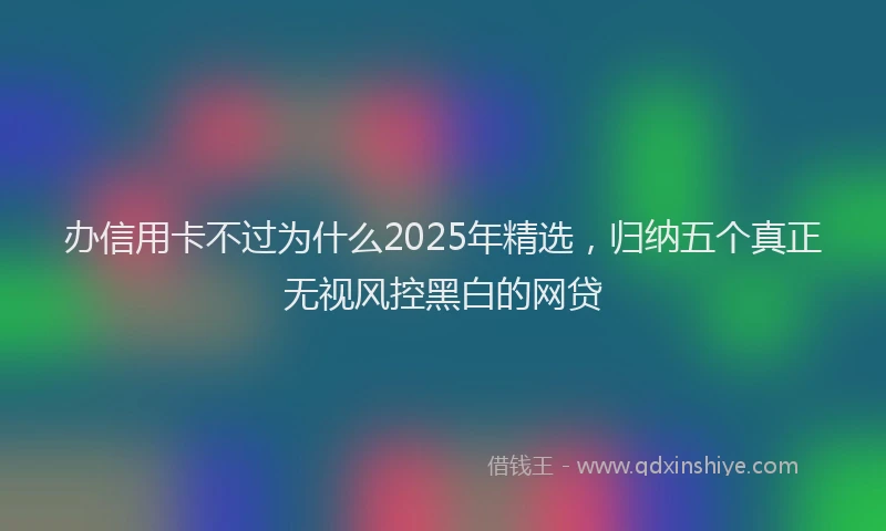 办信用卡不过为什么2025年精选，归纳五个真正无视风控黑白的网贷
