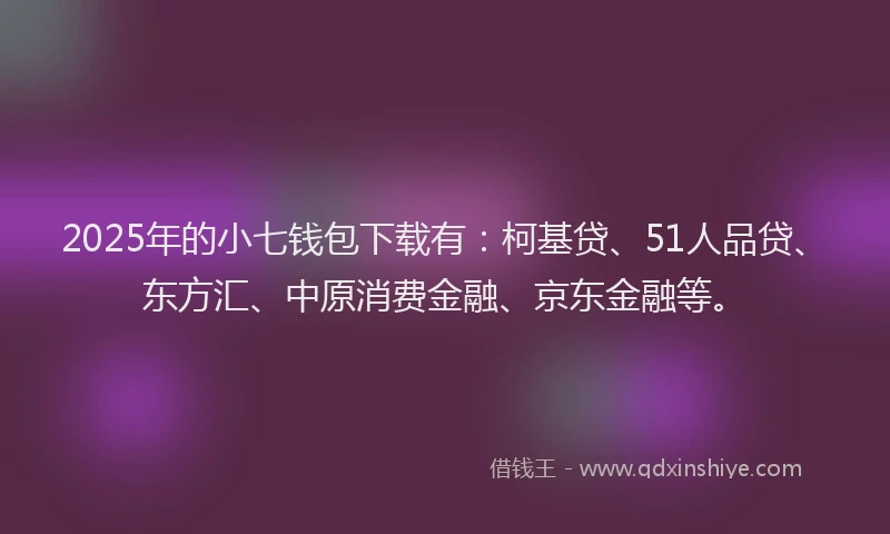 2025年的小七钱包下载有：柯基贷、51人品贷、东方汇、中原消费金融、京东金融等。