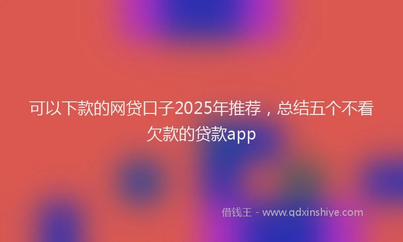 可以下款的网贷口子2025年推荐，总结五个不看欠款的贷款app