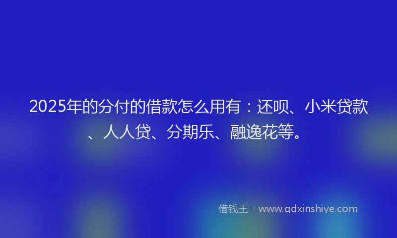 2025年的分付的借款怎么用有：还呗、小米贷款、人人贷、分期乐、融逸花等。