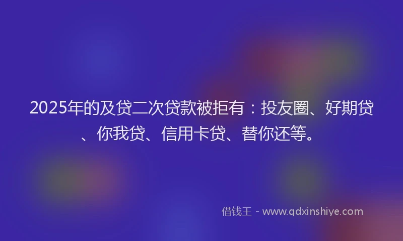 2025年的及贷二次贷款被拒有：投友圈、好期贷、你我贷、信用卡贷、替你还等。
