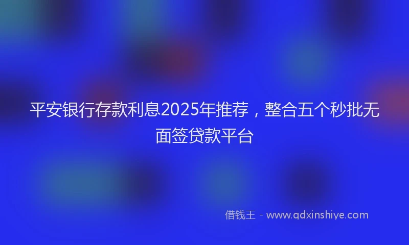 平安银行存款利息2025年推荐，整合五个秒批无面签贷款平台