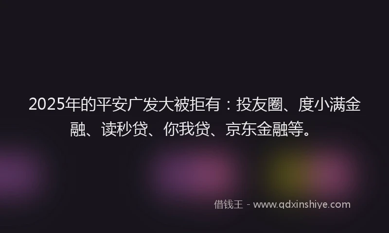 2025年的平安广发大被拒有：投友圈、度小满金融、读秒贷、你我贷、京东金融等。