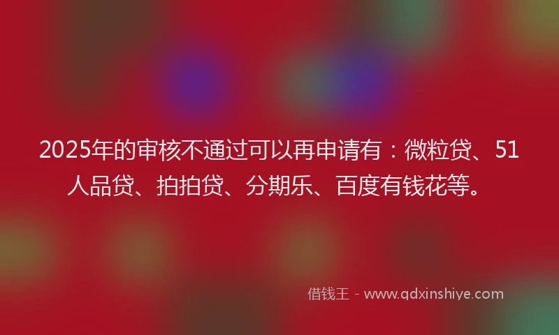 2025年的审核不通过可以再申请有：微粒贷、51人品贷、拍拍贷、分期乐、百度有钱花等。