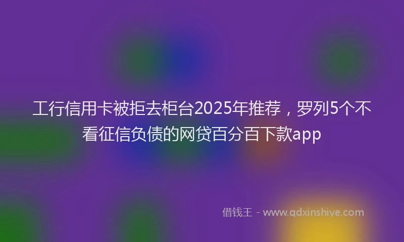 工行信用卡被拒去柜台2025年推荐，罗列5个不看征信负债的网贷百分百下款app