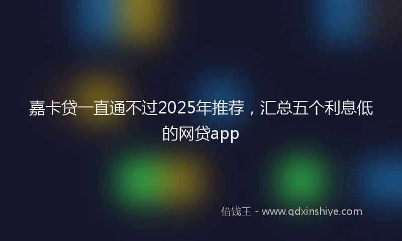 嘉卡贷一直通不过2025年推荐，汇总五个利息低的网贷app