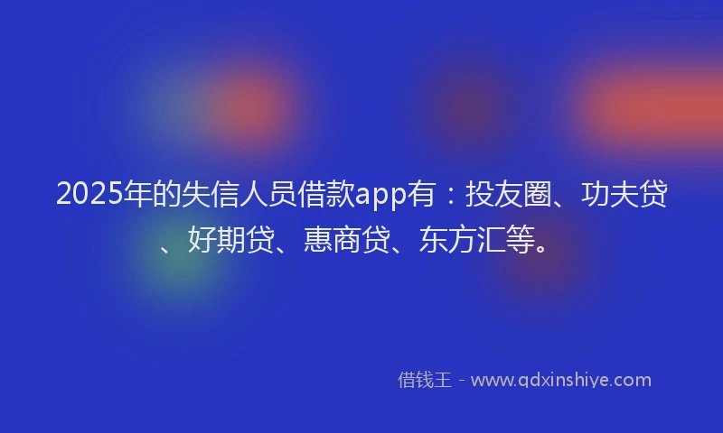 2025年的失信人员借款app有：投友圈、功夫贷、好期贷、惠商贷、东方汇等。