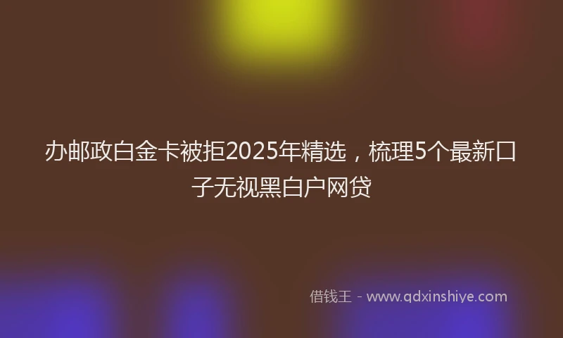 办邮政白金卡被拒2025年精选，梳理5个最新口子无视黑白户网贷