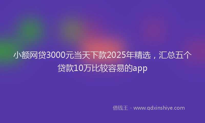 小额网贷3000元当天下款2025年精选，汇总五个贷款10万比较容易的app