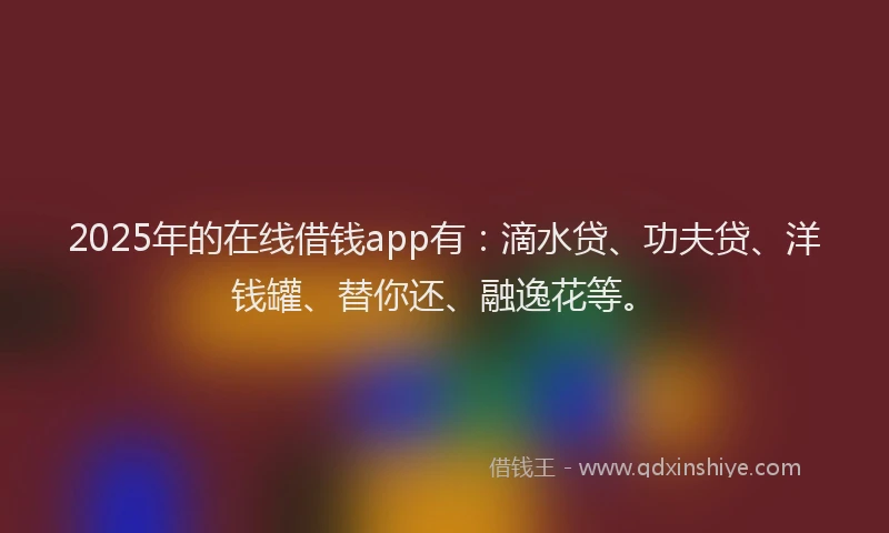 2025年的在线借钱app有：滴水贷、功夫贷、洋钱罐、替你还、融逸花等。