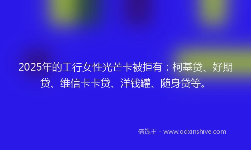 2025年的工行女性光芒卡被拒有：柯基贷、好期贷、维信卡卡贷、洋钱罐、随身贷等。
