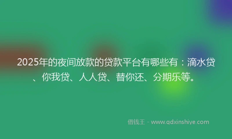 2025年的夜间放款的贷款平台有哪些有：滴水贷、你我贷、人人贷、替你还、分期乐等。