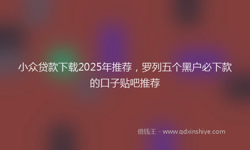 小众贷款下载2025年推荐，罗列五个黑户必下款的口子贴吧推荐
