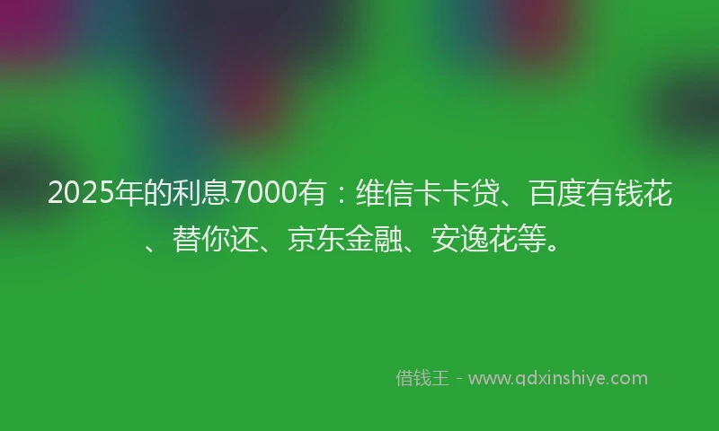 2025年的利息7000有：维信卡卡贷、百度有钱花、替你还、京东金融、安逸花等。