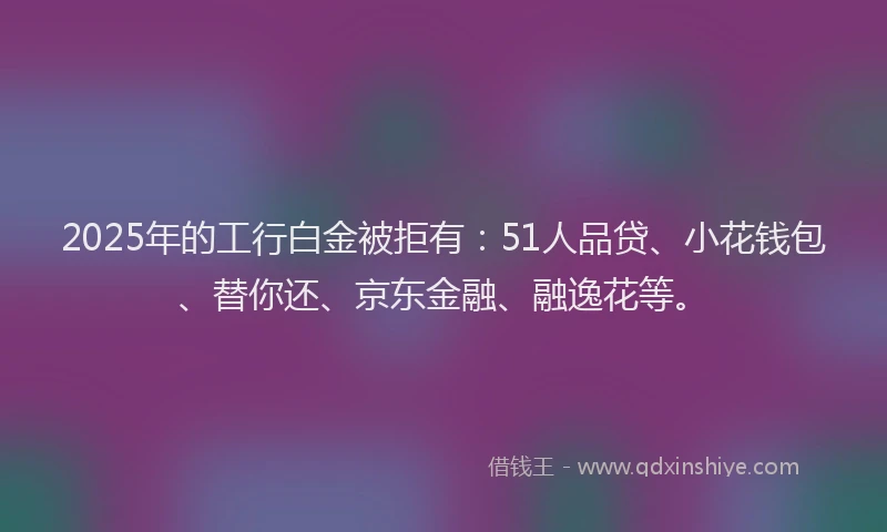 2025年的工行白金被拒有：51人品贷、小花钱包、替你还、京东金融、融逸花等。