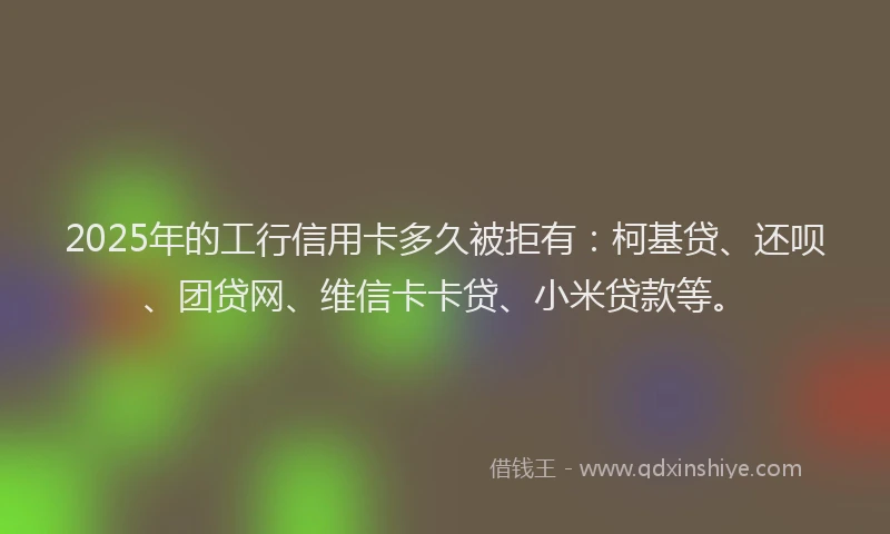 2025年的工行信用卡多久被拒有：柯基贷、还呗、团贷网、维信卡卡贷、小米贷款等。
