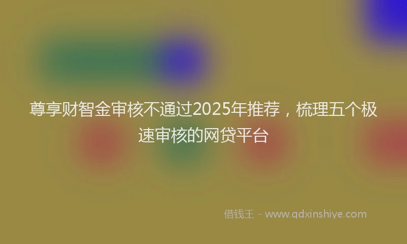 尊享财智金审核不通过2025年推荐，梳理五个极速审核的网贷平台
