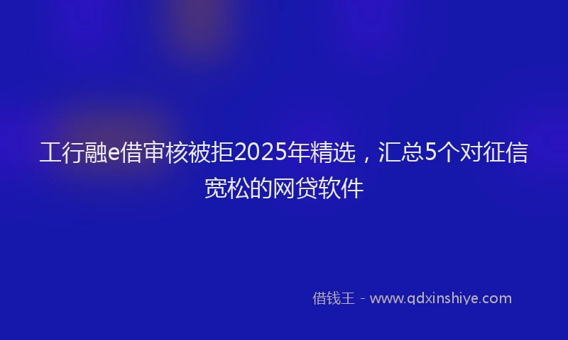 工行融e借审核被拒2025年精选，汇总5个对征信宽松的网贷软件