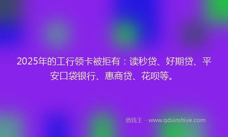 2025年的工行领卡被拒有：读秒贷、好期贷、平安口袋银行、惠商贷、花呗等。