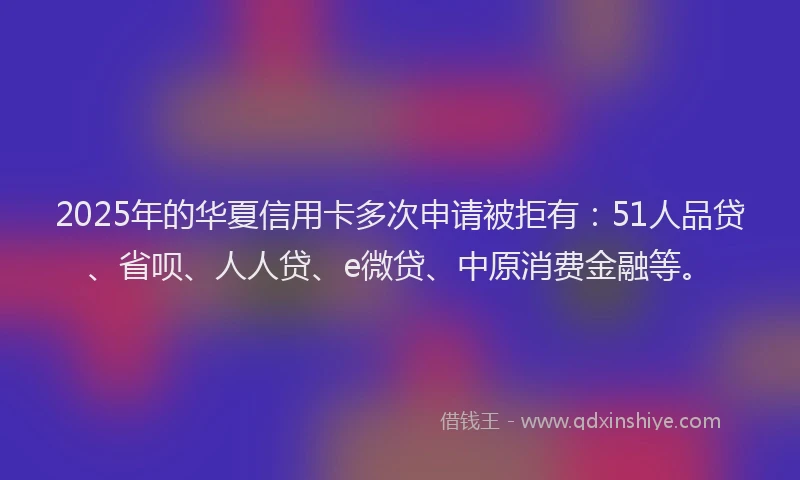 2025年的华夏信用卡多次申请被拒有：51人品贷、省呗、人人贷、e微贷、中原消费金融等。
