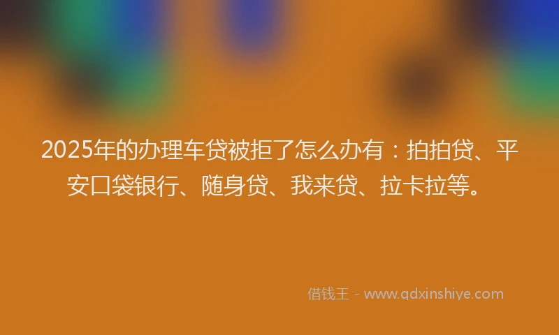 2025年的办理车贷被拒了怎么办有：拍拍贷、平安口袋银行、随身贷、我来贷、拉卡拉等。