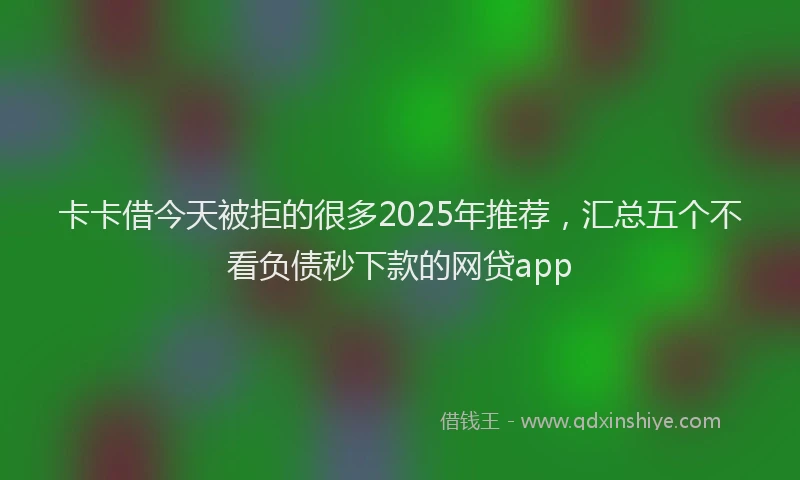 卡卡借今天被拒的很多2025年推荐，汇总五个不看负债秒下款的网贷app