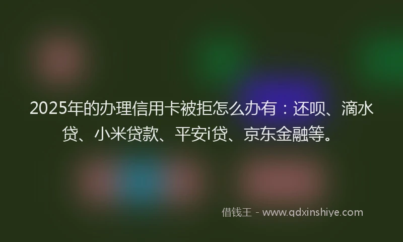 2025年的办理信用卡被拒怎么办有：还呗、滴水贷、小米贷款、平安i贷、京东金融等。