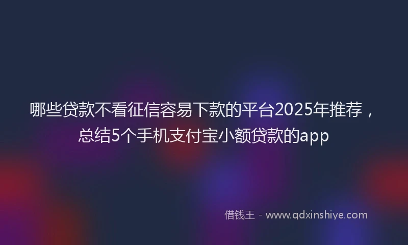 哪些贷款不看征信容易下款的平台2025年推荐，总结5个手机支付宝小额贷款的app